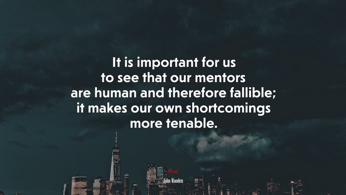 It is important for us to see that our mentors are human and therefore fallible; it makes our own shortcomings more tenable. | John Wooden quote