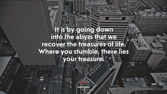 It is by going down into the abyss that we recover the treasures of life. Where you stumble, there lies your treasure. | Joseph Campbell quote