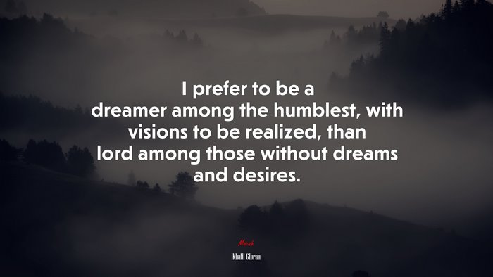 I prefer to be a dreamer among the humblest, with visions to be realized, than lord among those without dreams and desires. | Khalil Gibran quote