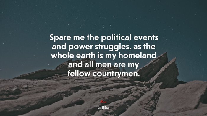 Spare me the political events and power struggles, as the whole earth is my homeland and all men are my fellow countrymen. | Khalil Gibran quote