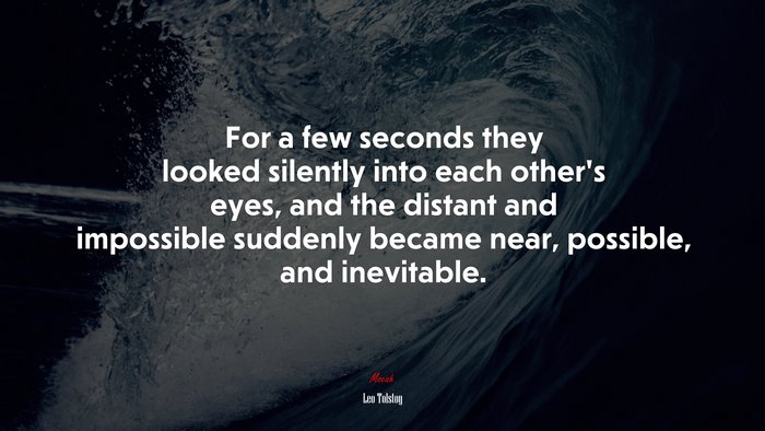 For a few seconds they looked silently into each other’s eyes, and the distant and impossible suddenly became near, possible, and inevitable. | Leo Tolstoy quote