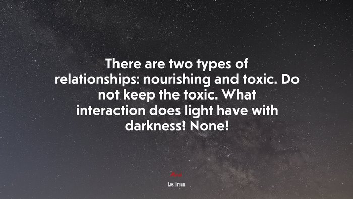 There are two types of relationships: nourishing and toxic. Do not keep the toxic. What interaction does light have with darkness? None! | Les Brown quote