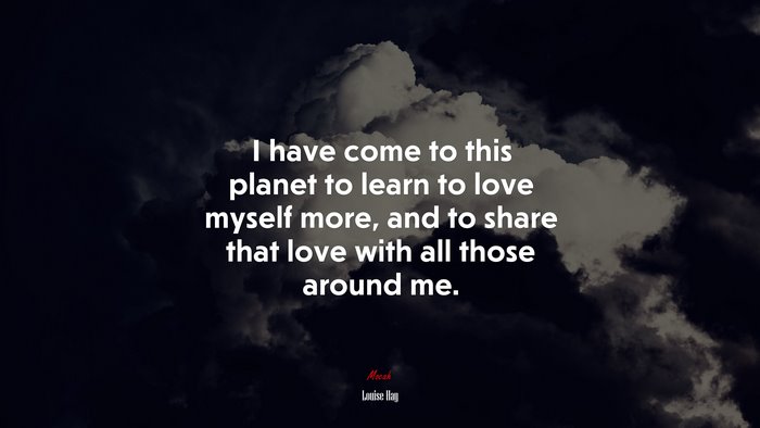 I have come to this planet to learn to love myself more, and to share that love with all those around me. | Louise Hay quote