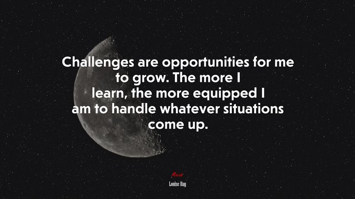 Challenges are opportunities for me to grow. The more I learn, the more equipped I am to handle whatever situations come up. | Louise Hay quote