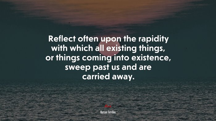Reflect often upon the rapidity with which all existing things, or things coming into existence, sweep past us and are carried away. | Marcus Aurelius quote