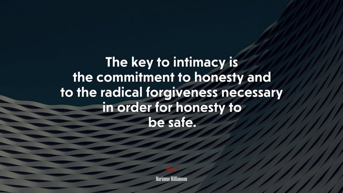 The key to intimacy is the commitment to honesty and to the radical forgiveness necessary in order for honesty to be safe. | Marianne Williamson quote