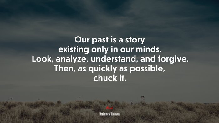 Our past is a story existing only in our minds. Look, analyze, understand, and forgive. Then, as quickly as possible, chuck it. | Marianne Williamson quote