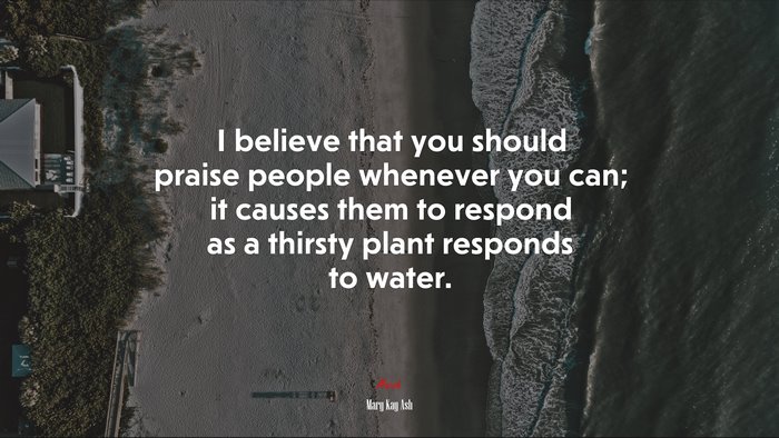 I believe that you should praise people whenever you can; it causes them to respond as a thirsty plant responds to water. | Mary Kay Ash quote