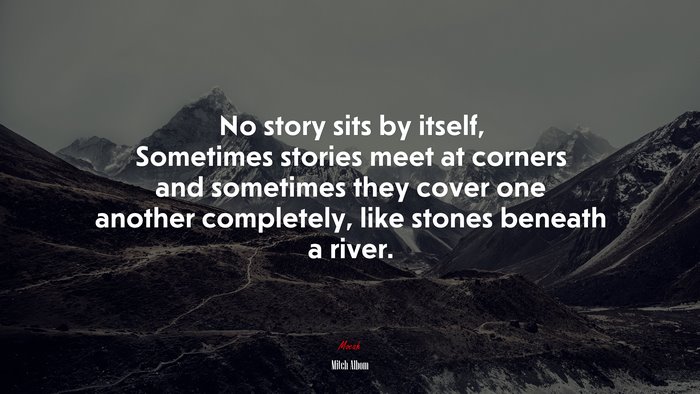 No story sits by itself, Sometimes stories meet at corners and sometimes they cover one another completely, like stones beneath a river. | Mitch Albom quote