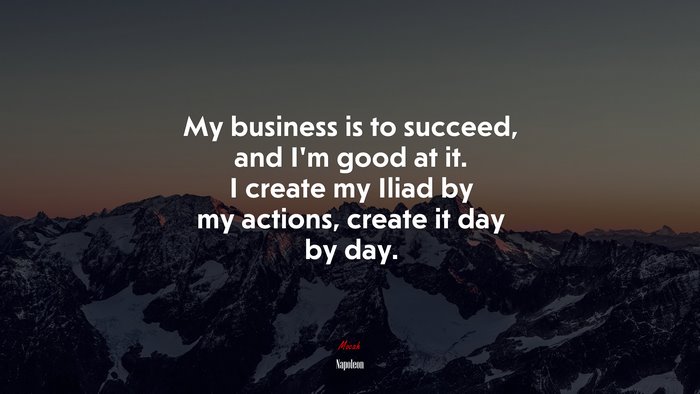 My business is to succeed, and I’m good at it. I create my Iliad by my actions, create it day by day. | Napoleon quote