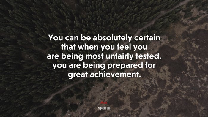 You can be absolutely certain that when you feel you are being most unfairly tested, you are being prepared for great achievement. | Napoleon Hill quote