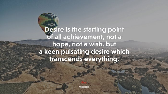 Desire is the starting point of all achievement, not a hope, not a wish, but a keen pulsating desire which transcends everything. | Napoleon Hill quote