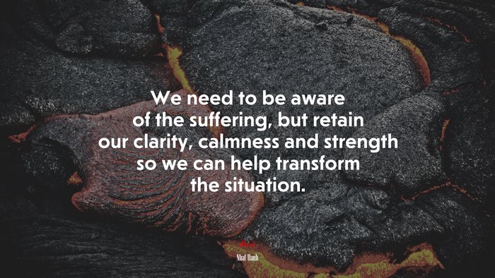 We need to be aware of the suffering, but retain our clarity, calmness and strength so we can help transform the situation. | Nhat Hanh quote