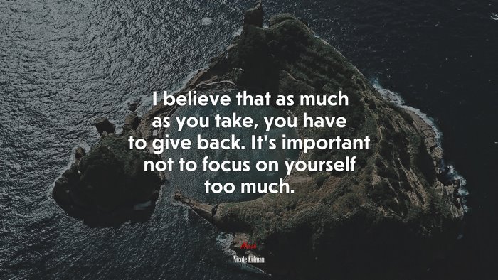 I believe that as much as you take, you have to give back. It’s important not to focus on yourself too much. | Nicole Kidman quote