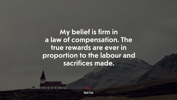 My belief is firm in a law of compensation. The true rewards are ever in proportion to the labour and sacrifices made. | Nikola Tesla quote