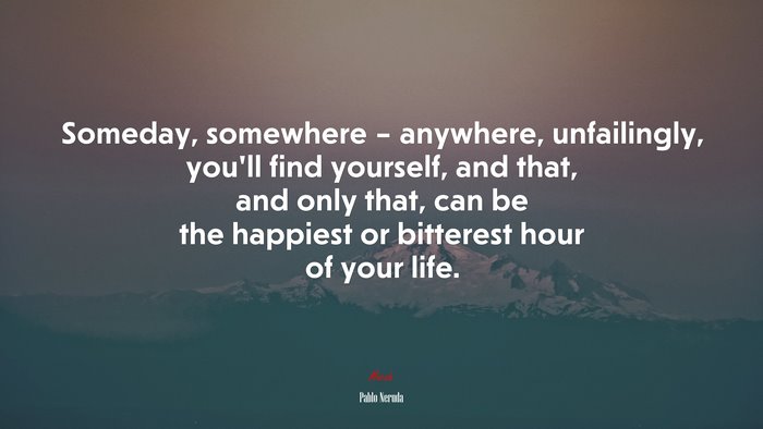 Someday, somewhere – anywhere, unfailingly, you’ll find yourself, and that, and only that, can be the happiest or bitterest hour of your life. | Pablo Neruda quote