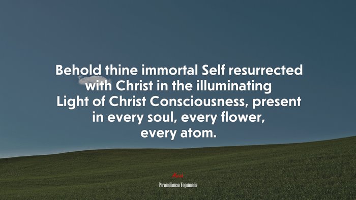 Behold thine immortal Self resurrected with Christ in the illuminating Light of Christ Consciousness, present in every soul, every flower, every atom. | Paramahansa Yogananda quote