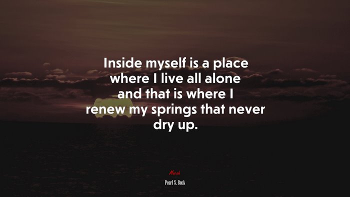 Inside myself is a place where I live all alone and that is where I renew my springs that never dry up. | Pearl S. Buck quote