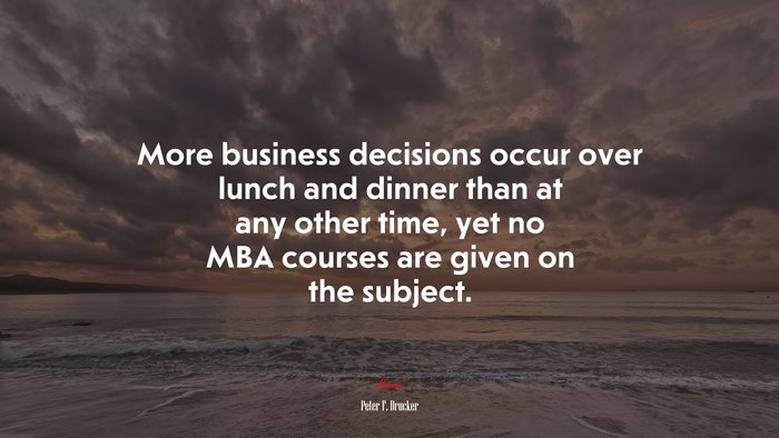 More business decisions occur over lunch and dinner than at any other time, yet no MBA courses are given on the subject. | Peter F. Drucker quote
