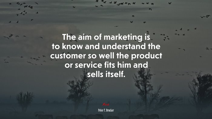 The aim of marketing is to know and understand the customer so well the product or service fits him and sells itself. | Peter F. Drucker quote