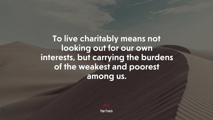 To live charitably means not looking out for our own interests, but carrying the burdens of the weakest and poorest among us. | Pope Francis quote