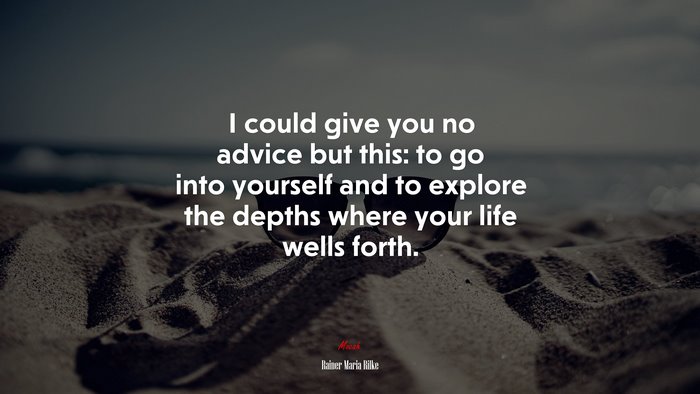 I could give you no advice but this: to go into yourself and to explore the depths where your life wells forth. | Rainer Maria Rilke quote