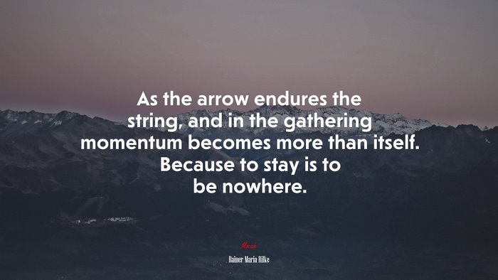 As the arrow endures the string, and in the gathering momentum becomes more than itself. Because to stay is to be nowhere. | Rainer Maria Rilke quote