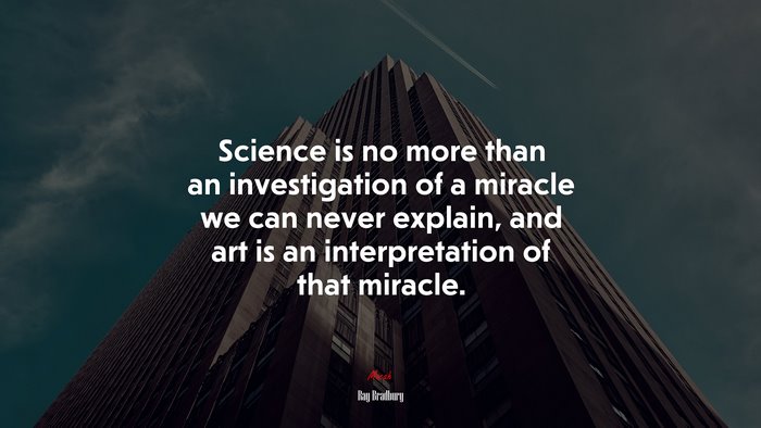 Science is no more than an investigation of a miracle we can never explain, and art is an interpretation of that miracle. | Ray Bradbury quote