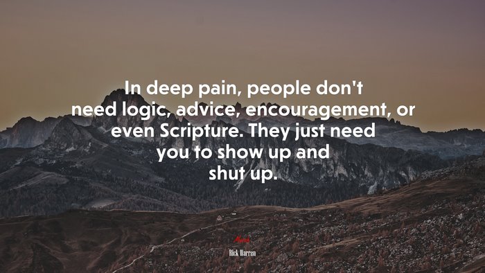 In deep pain, people don’t need logic, advice, encouragement, or even Scripture. They just need you to show up and shut up. | Rick Warren quote