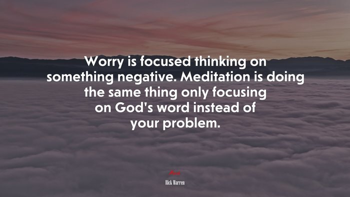 Worry is focused thinking on something negative. Meditation is doing the same thing only focusing on God’s word instead of your problem. | Rick Warren quote
