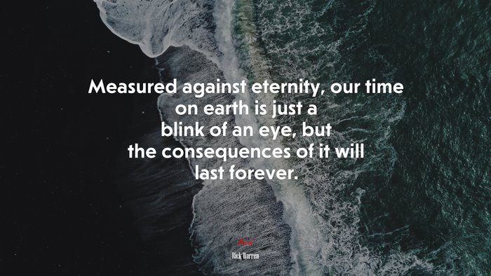Measured against eternity, our time on earth is just a blink of an eye, but the consequences of it will last forever. | Rick Warren quote