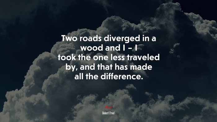 Two roads diverged in a wood and I – I took the one less traveled by, and that has made all the difference. | Robert Frost quote