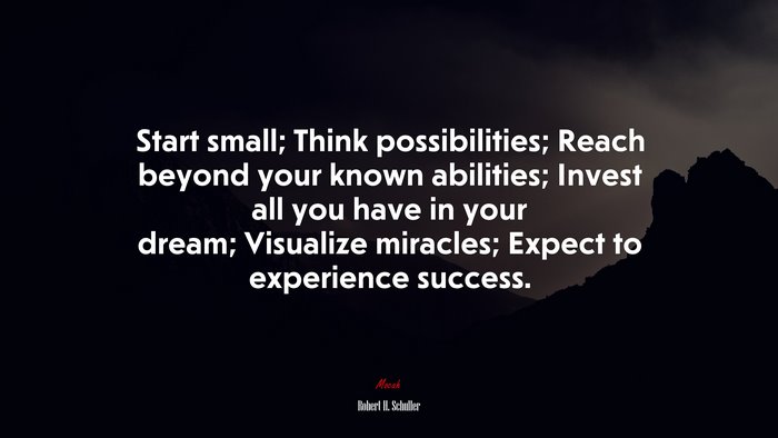 Start small; Think possibilities; Reach beyond your known abilities; Invest all you have in your dream; Visualize miracles; Expect to experience success. | Robert H. Schuller quote