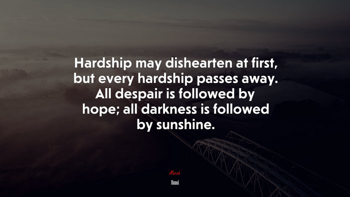Hardship may dishearten at first, but every hardship passes away. All despair is followed by hope; all darkness is followed by sunshine. | Rumi quote