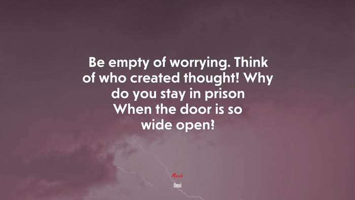 Be empty of worrying. Think of who created thought! Why do you stay in prison When the door is so wide open? | Rumi quote