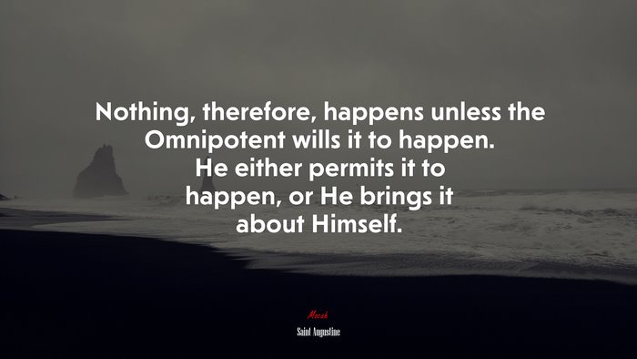 Nothing, therefore, happens unless the Omnipotent wills it to happen. He either permits it to happen, or He brings it about Himself. | Saint Augustine quote