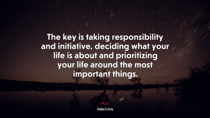 The key is taking responsibility and initiative, deciding what your life is about and prioritizing your life around the most important things. | Stephen R. Covey quote