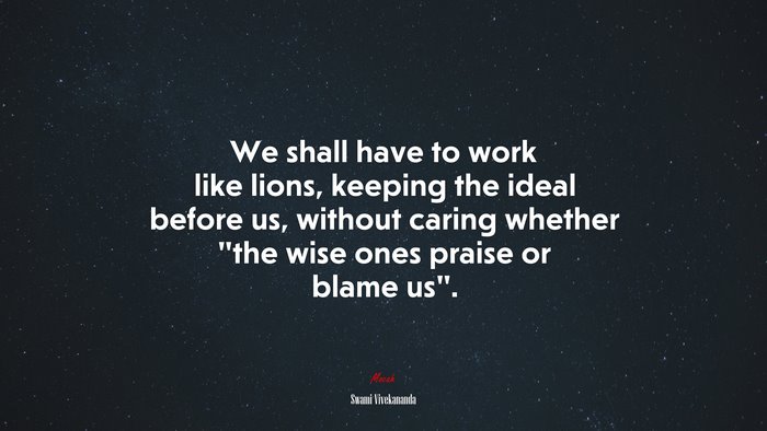 We shall have to work like lions, keeping the ideal before us, without caring whether “the wise ones praise or blame us”. | Swami Vivekananda quote