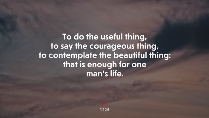 To do the useful thing, to say the courageous thing, to contemplate the beautiful thing: that is enough for one man’s life. | T. S. Eliot quote