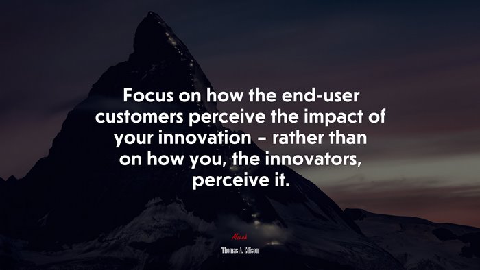 Focus on how the end-user customers perceive the impact of your innovation – rather than on how you, the innovators, perceive it. | Thomas A. Edison quote