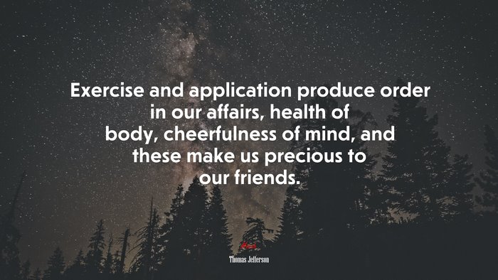 Exercise and application produce order in our affairs, health of body, cheerfulness of mind, and these make us precious to our friends. | Thomas Jefferson quote