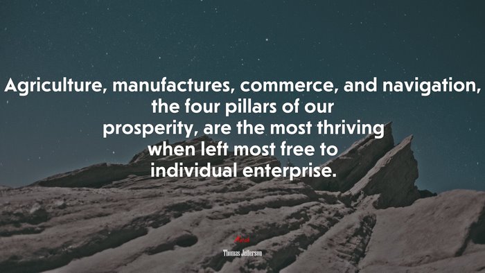 Agriculture, manufactures, commerce, and navigation, the four pillars of our prosperity, are the most thriving when left most free to individual enterprise. | Thomas Jefferson quote