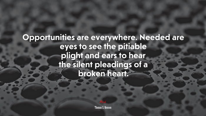 Opportunities are everywhere. Needed are eyes to see the pitiable plight and ears to hear the silent pleadings of a broken heart. | Thomas S. Monson quote