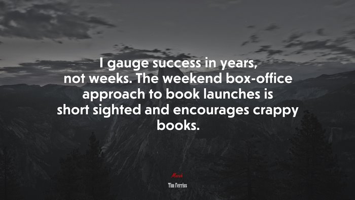 I gauge success in years, not weeks. The weekend box-office approach to book launches is short sighted and encourages crappy books. | Tim Ferriss quote