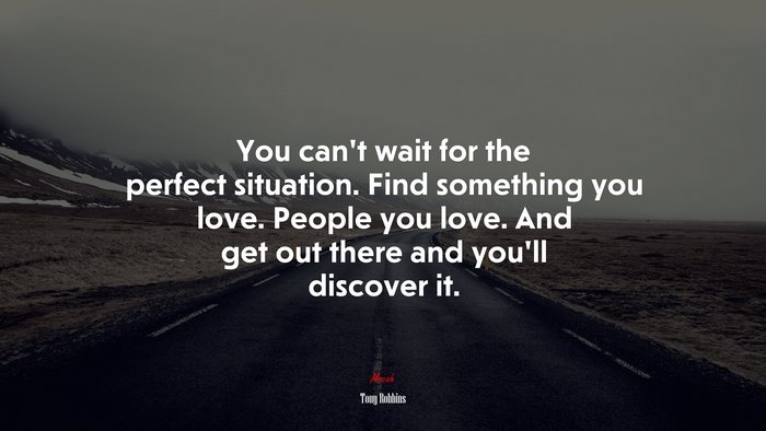 You can’t wait for the perfect situation. Find something you love. People you love. And get out there and you’ll discover it. | Tony Robbins quote