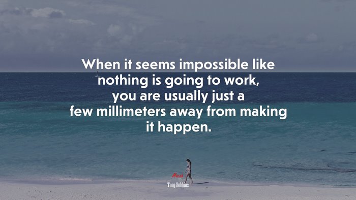 When it seems impossible like nothing is going to work, you are usually just a few millimeters away from making it happen. | Tony Robbins quote