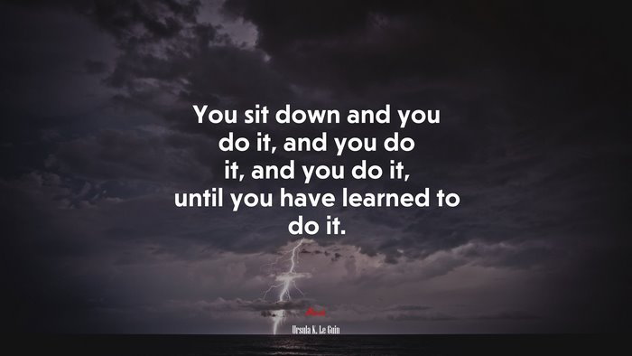 You sit down and you do it, and you do it, and you do it, until you have learned to do it. | Ursula K. Le Guin quote