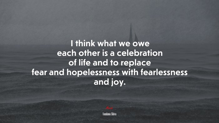 I think what we owe each other is a celebration of life and to replace fear and hopelessness with fearlessness and joy. | Vandana Shiva quote