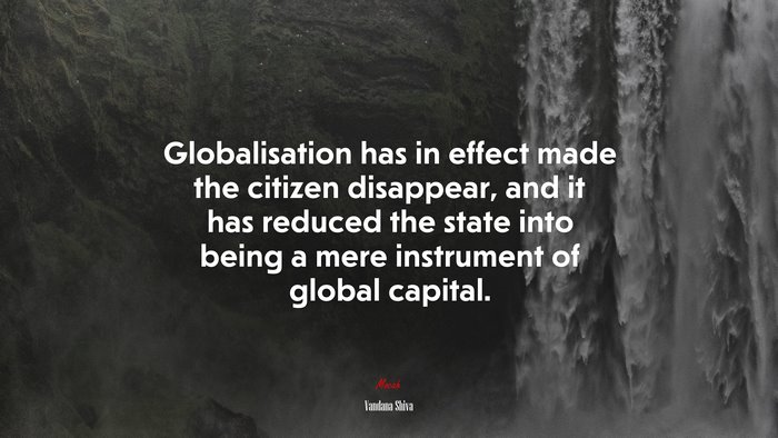 Globalisation has in effect made the citizen disappear, and it has reduced the state into being a mere instrument of global capital. | Vandana Shiva quote