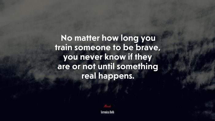 No matter how long you train someone to be brave, you never know if they are or not until something real happens. | Veronica Roth quote